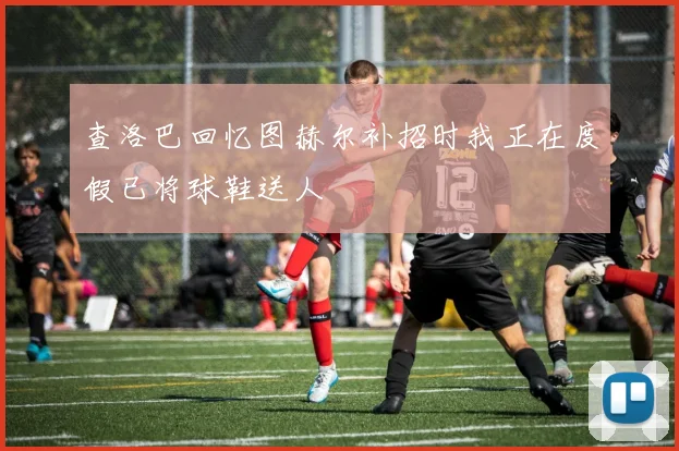 查洛巴回忆图赫尔补招时我正在度假已将球鞋送人