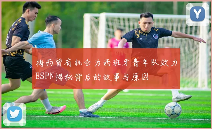 梅西曾有机会为西班牙青年队效力ESPN揭秘背后的故事与原因