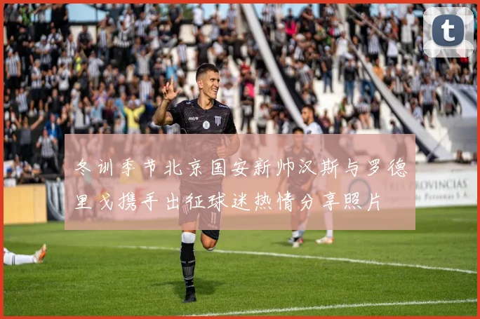 冬训季节北京国安新帅汉斯与罗德里戈携手出征球迷热情分享照片