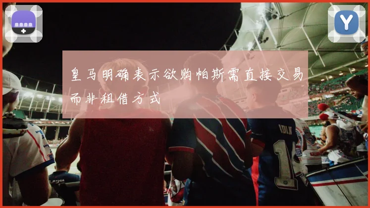 皇马明确表示欲购帕斯需直接交易而非租借方式