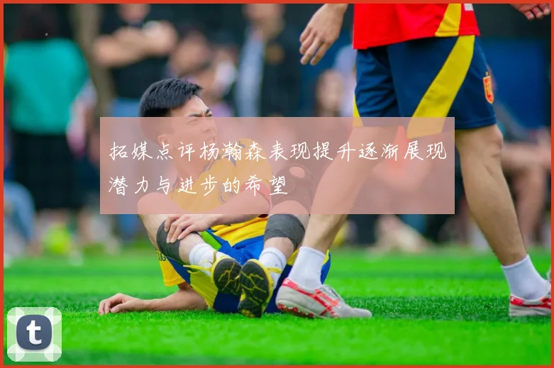 拓媒点评杨瀚森表现提升逐渐展现潜力与进步的希望