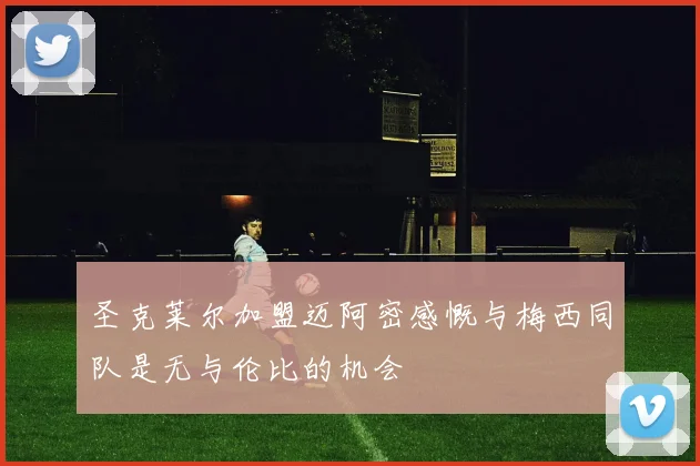 圣克莱尔加盟迈阿密感慨与梅西同队是无与伦比的机会