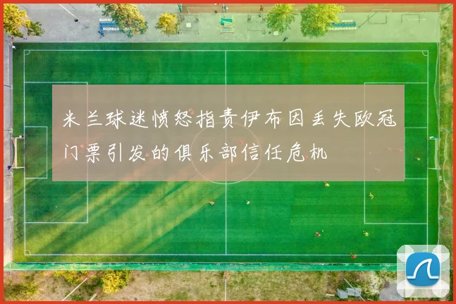 米兰球迷愤怒指责伊布因丢失欧冠门票引发的俱乐部信任危机