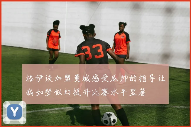 格伊谈加盟曼城感受瓜帅的指导让我如梦似幻提升比赛水平显著