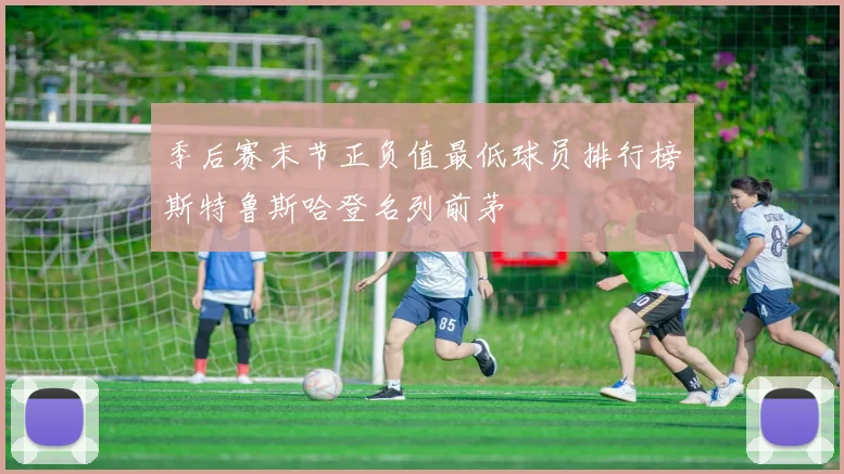 季后赛末节正负值最低球员排行榜斯特鲁斯哈登名列前茅