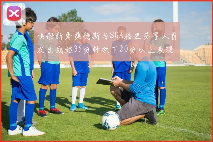 快船新秀桑德斯与SGA格里芬等人首发出战超35分钟砍下20分以上表现亮眼
