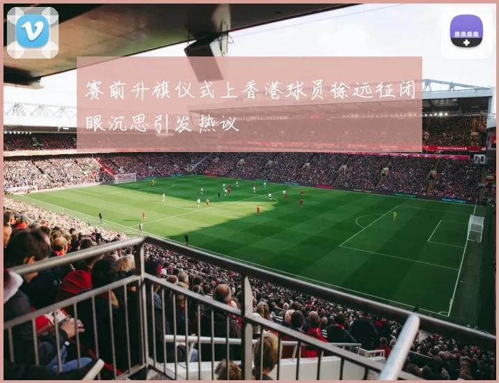 赛前升旗仪式上香港球员徐远征闭眼沉思引发热议